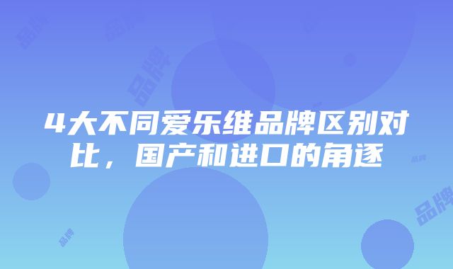 4大不同爱乐维品牌区别对比，国产和进口的角逐