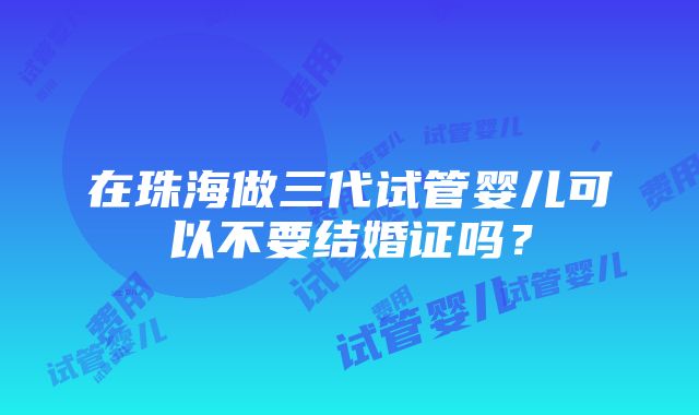 在珠海做三代试管婴儿可以不要结婚证吗？