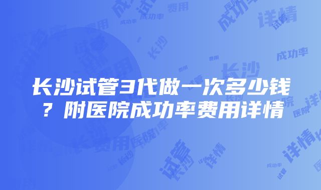 长沙试管3代做一次多少钱？附医院成功率费用详情