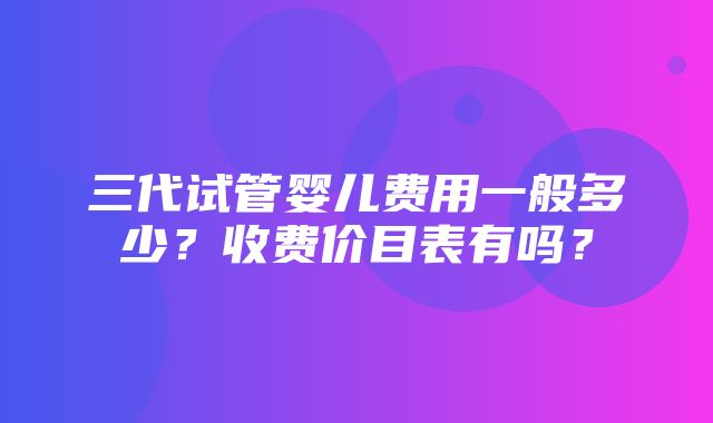 三代试管婴儿费用一般多少？收费价目表有吗？