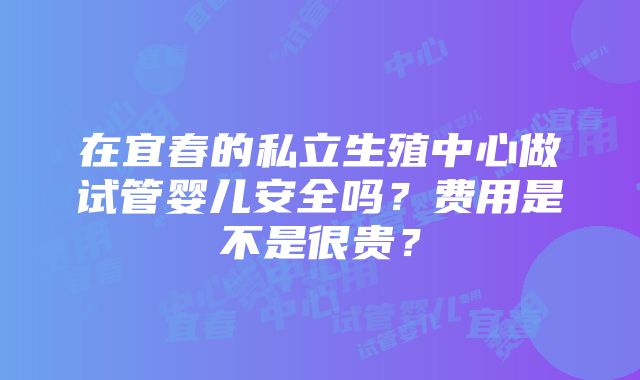 在宜春的私立生殖中心做试管婴儿安全吗？费用是不是很贵？