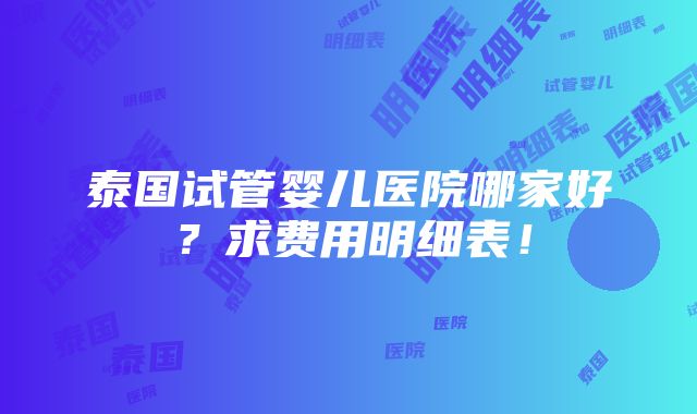 泰国试管婴儿医院哪家好？求费用明细表！