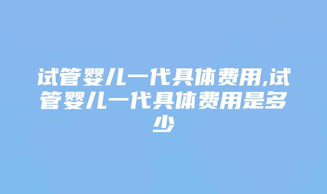 试管婴儿一代具体费用,试管婴儿一代具体费用是多少