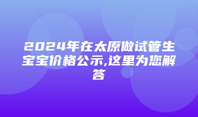 2024年在太原做试管生宝宝价格公示,这里为您解答