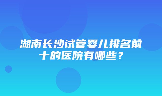 湖南长沙试管婴儿排名前十的医院有哪些？