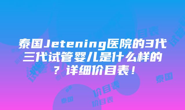 泰国Jetening医院的3代三代试管婴儿是什么样的？详细价目表！