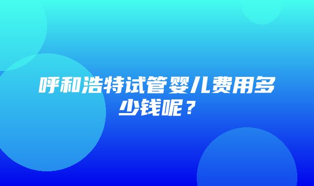 呼和浩特试管婴儿费用多少钱呢？