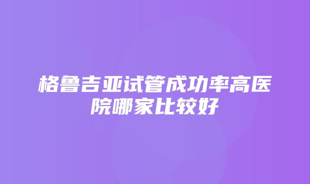 格鲁吉亚试管成功率高医院哪家比较好