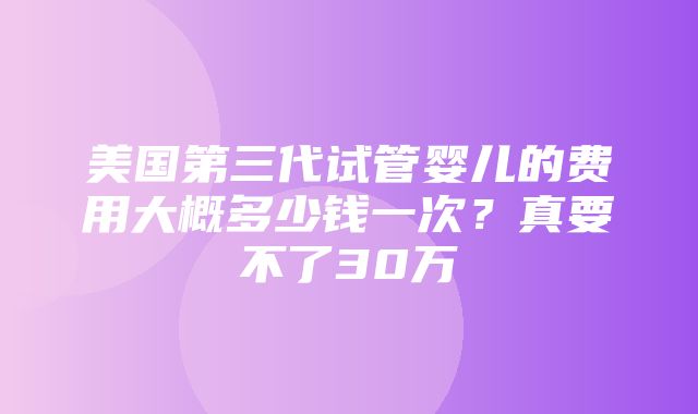 美国第三代试管婴儿的费用大概多少钱一次？真要不了30万