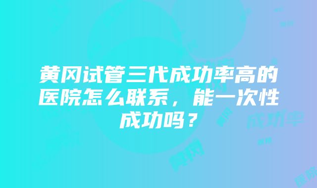 黄冈试管三代成功率高的医院怎么联系，能一次性成功吗？