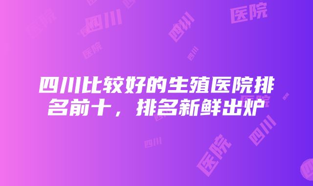 四川比较好的生殖医院排名前十，排名新鲜出炉