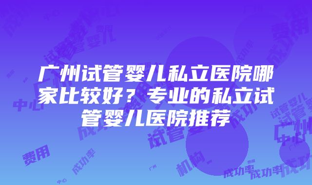 广州试管婴儿私立医院哪家比较好？专业的私立试管婴儿医院推荐