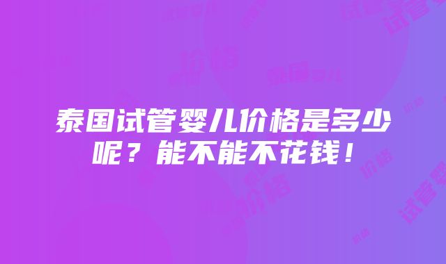 泰国试管婴儿价格是多少呢？能不能不花钱！