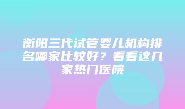 衡阳三代试管婴儿机构排名哪家比较好？看看这几家热门医院