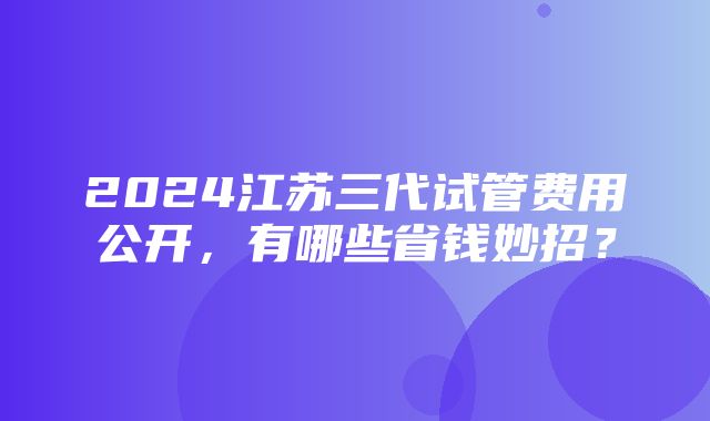 2024江苏三代试管费用公开，有哪些省钱妙招？