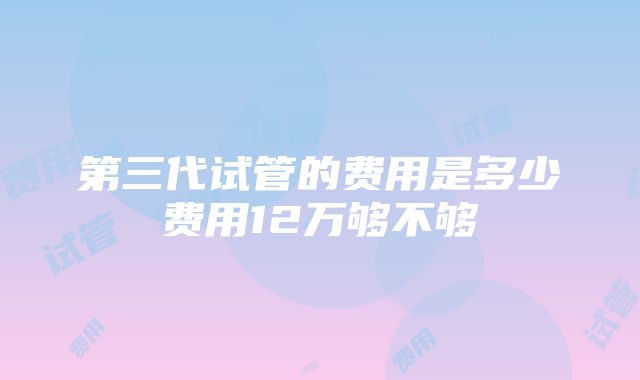 第三代试管的费用是多少费用12万够不够