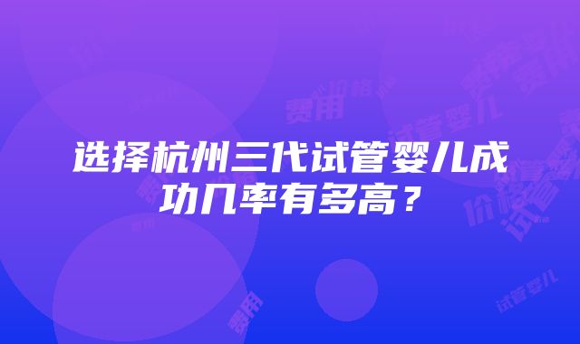 选择杭州三代试管婴儿成功几率有多高？