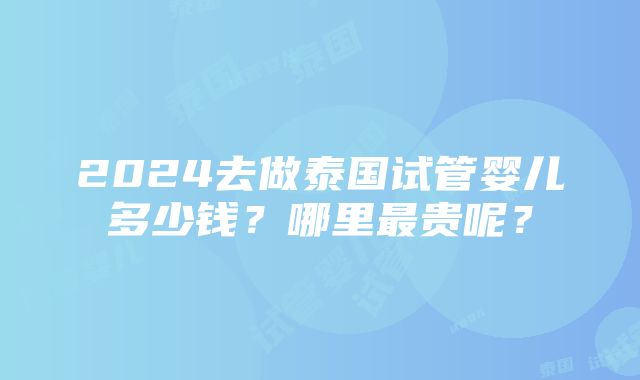 2024去做泰国试管婴儿多少钱？哪里最贵呢？