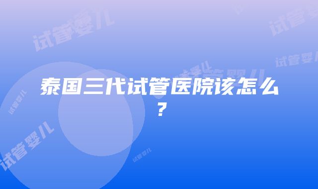 泰国三代试管医院该怎么？