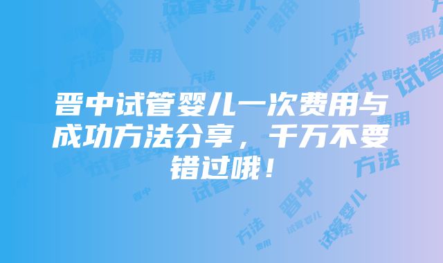 晋中试管婴儿一次费用与成功方法分享，千万不要错过哦！