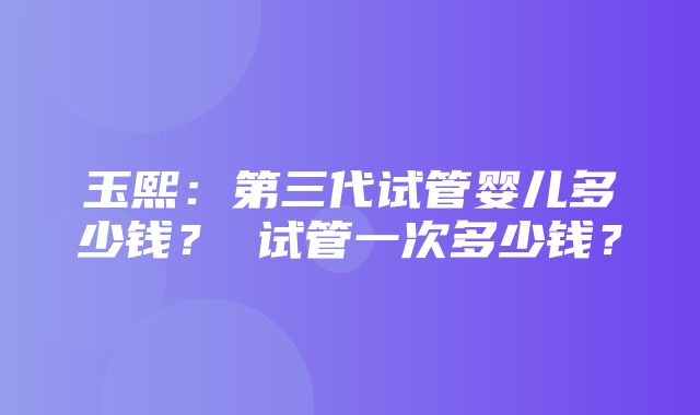 玉熙：第三代试管婴儿多少钱？ 试管一次多少钱？