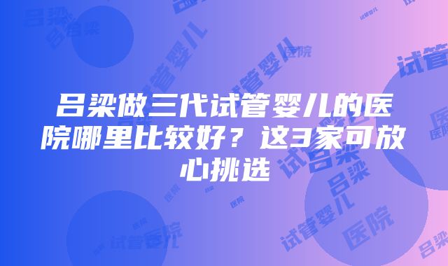 吕梁做三代试管婴儿的医院哪里比较好？这3家可放心挑选