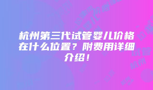 杭州第三代试管婴儿价格在什么位置？附费用详细介绍！