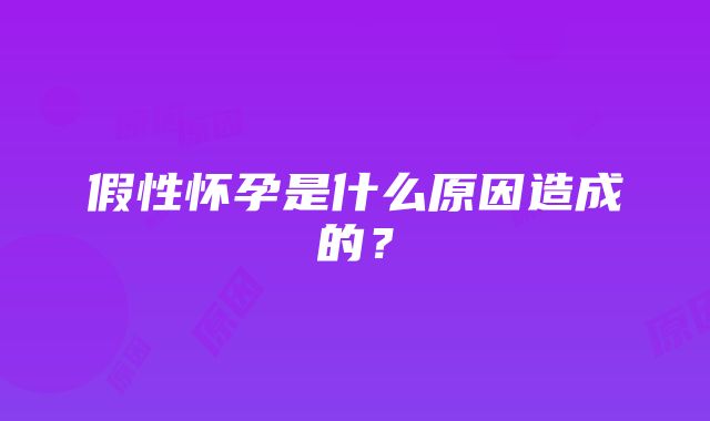 假性怀孕是什么原因造成的？