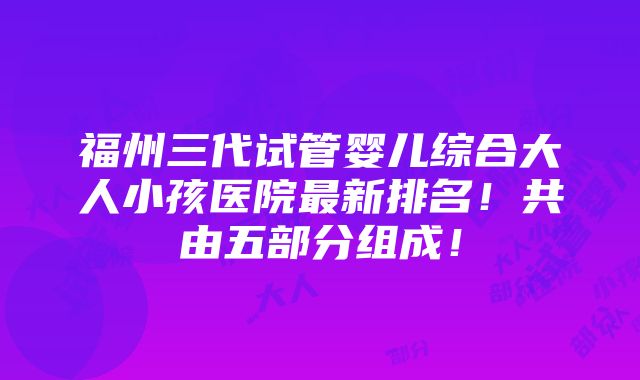 福州三代试管婴儿综合大人小孩医院最新排名！共由五部分组成！