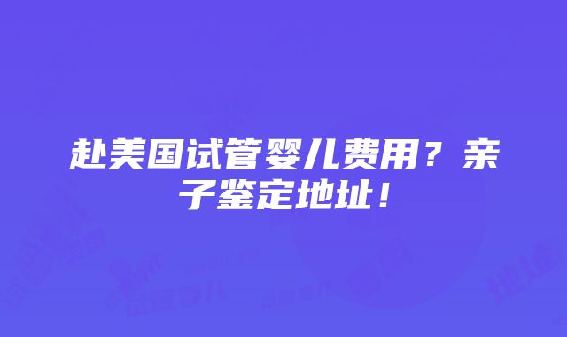 赴美国试管婴儿费用？亲子鉴定地址！