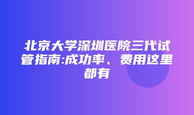 北京大学深圳医院三代试管指南:成功率、费用这里都有