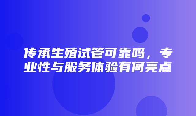 传承生殖试管可靠吗，专业性与服务体验有何亮点