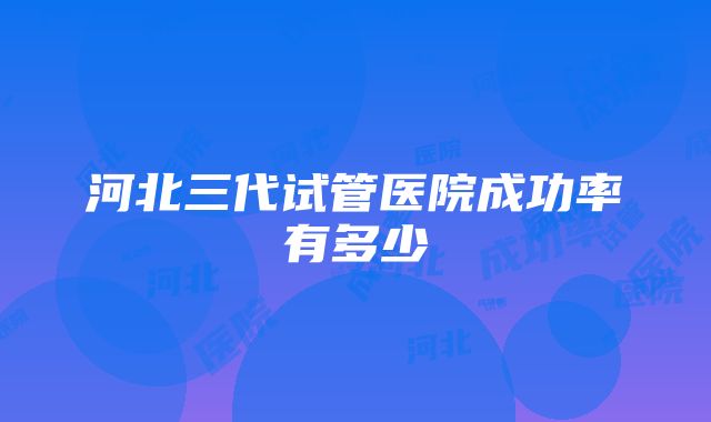 河北三代试管医院成功率有多少