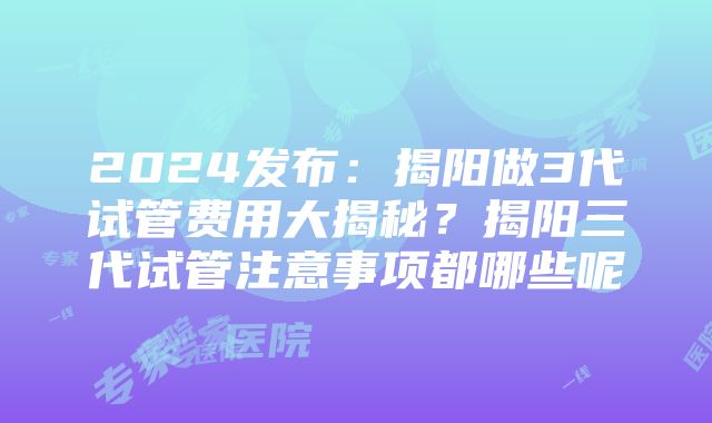 2024发布：揭阳做3代试管费用大揭秘？揭阳三代试管注意事项都哪些呢