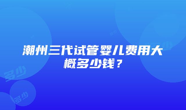 潮州三代试管婴儿费用大概多少钱？