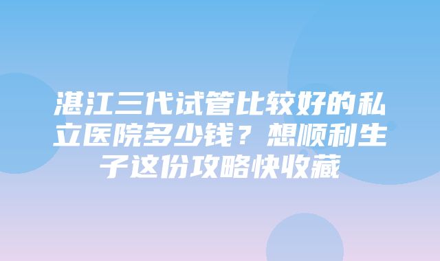 湛江三代试管比较好的私立医院多少钱？想顺利生子这份攻略快收藏