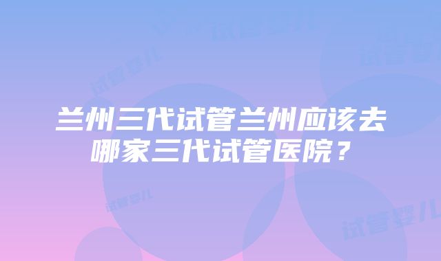 兰州三代试管兰州应该去哪家三代试管医院？