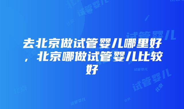 去北京做试管婴儿哪里好，北京哪做试管婴儿比较好