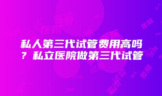 私人第三代试管费用高吗？私立医院做第三代试管