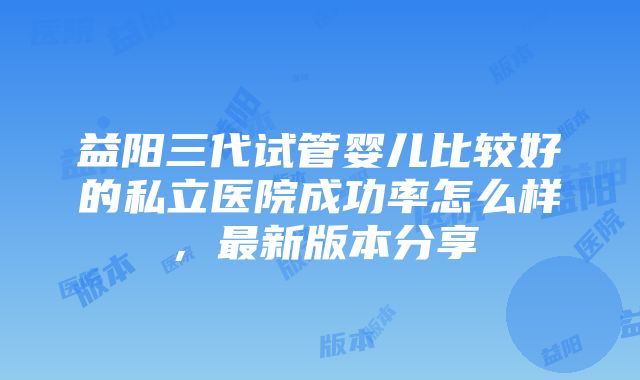 益阳三代试管婴儿比较好的私立医院成功率怎么样，最新版本分享