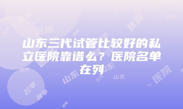 山东三代试管比较好的私立医院靠谱么？医院名单在列