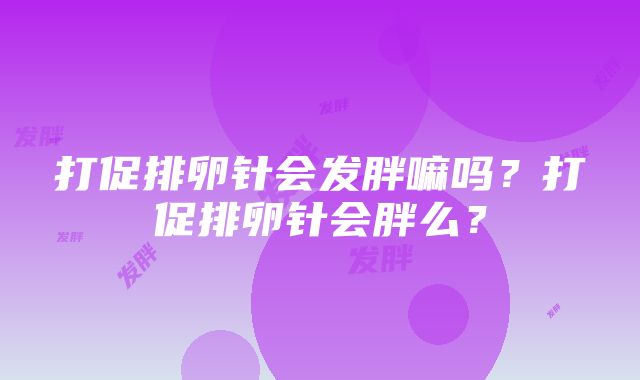 打促排卵针会发胖嘛吗？打促排卵针会胖么？