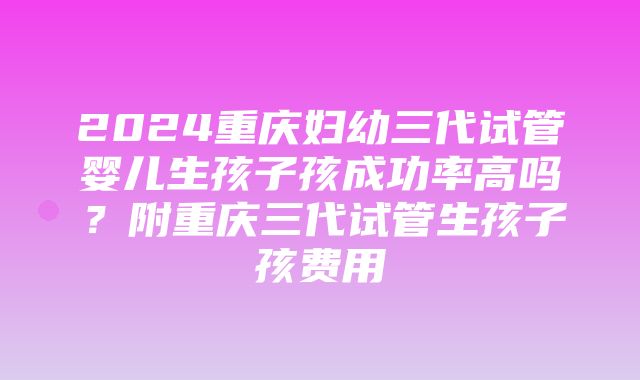 2024重庆妇幼三代试管婴儿生孩子孩成功率高吗？附重庆三代试管生孩子孩费用