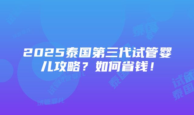 2025泰国第三代试管婴儿攻略？如何省钱！