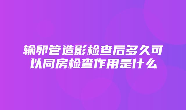 输卵管造影检查后多久可以同房检查作用是什么