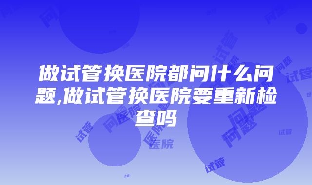 做试管换医院都问什么问题,做试管换医院要重新检查吗