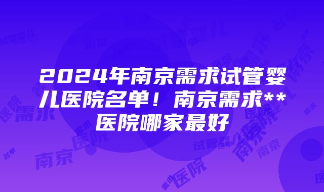 2024年南京需求试管婴儿医院名单！南京需求**医院哪家最好