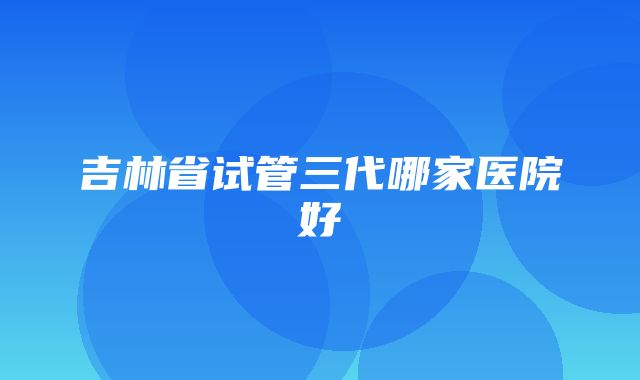 吉林省试管三代哪家医院好