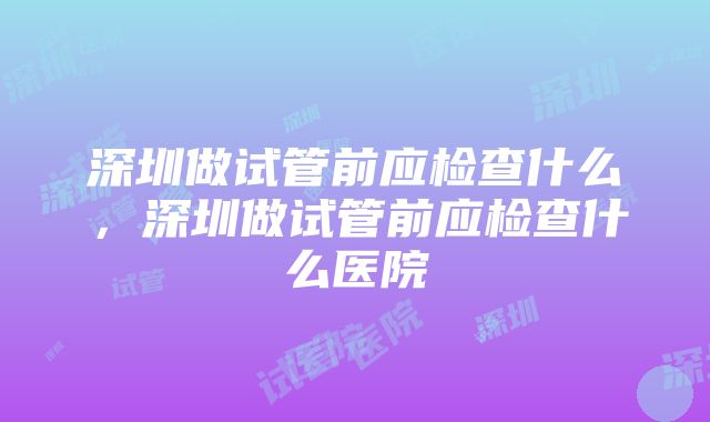 深圳做试管前应检查什么，深圳做试管前应检查什么医院