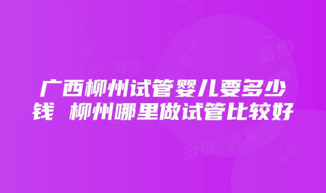 广西柳州试管婴儿要多少钱 柳州哪里做试管比较好